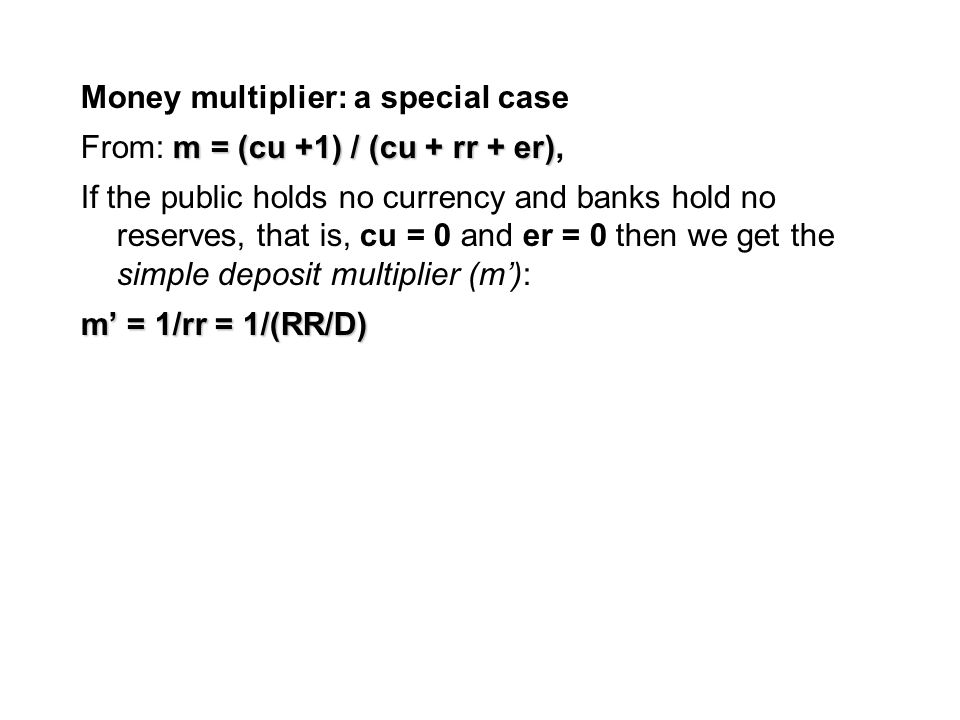 Money multiplier: a special case m = (cu +1) / (cu + rr + er) From: m = (cu +1) / (cu + rr + er), If the public holds no currency and banks hold no reserves, that is, cu = 0 and er = 0 then we get the simple deposit multiplier (m’): m’ = 1/rr = 1/(RR/D)