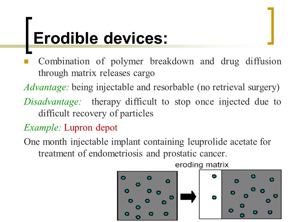 Erodible devices: Combination of polymer breakdown and drug diffusion through matrix releases cargo Advantage: being injectable and resorbable (no retrieval surgery) Disadvantage: therapy difficult to stop once injected due to difficult recovery of particles Example: Lupron depot One month injectable implant containing leuprolide acetate for treatment of endometriosis and prostatic cancer.