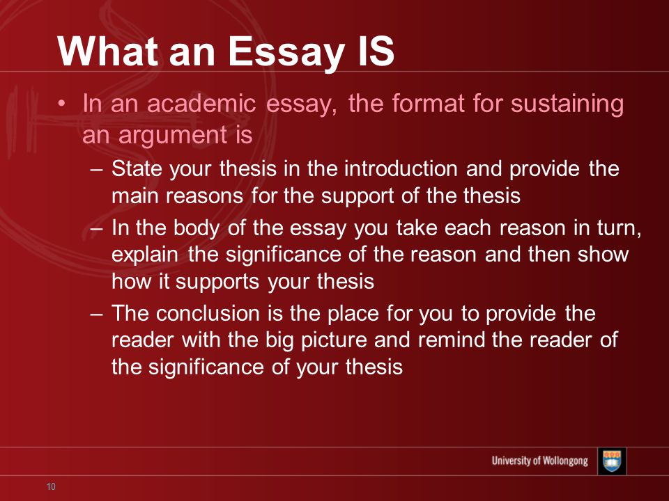 10 What an Essay IS In an academic essay, the format for sustaining an argument is –State your thesis in the introduction and provide the main reasons for the support of the thesis –In the body of the essay you take each reason in turn, explain the significance of the reason and then show how it supports your thesis –The conclusion is the place for you to provide the reader with the big picture and remind the reader of the significance of your thesis