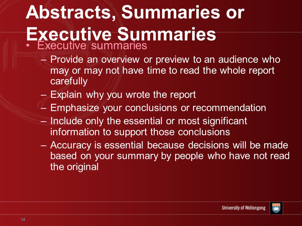 14 Abstracts, Summaries or Executive Summaries Executive summaries –Provide an overview or preview to an audience who may or may not have time to read the whole report carefully –Explain why you wrote the report –Emphasize your conclusions or recommendation –Include only the essential or most significant information to support those conclusions –Accuracy is essential because decisions will be made based on your summary by people who have not read the original