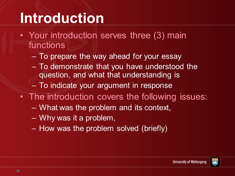 16 Introduction Your introduction serves three (3) main functions –To prepare the way ahead for your essay –To demonstrate that you have understood the question, and what that understanding is –To indicate your argument in response The introduction covers the following issues: –What was the problem and its context, –Why was it a problem, –How was the problem solved (briefly)