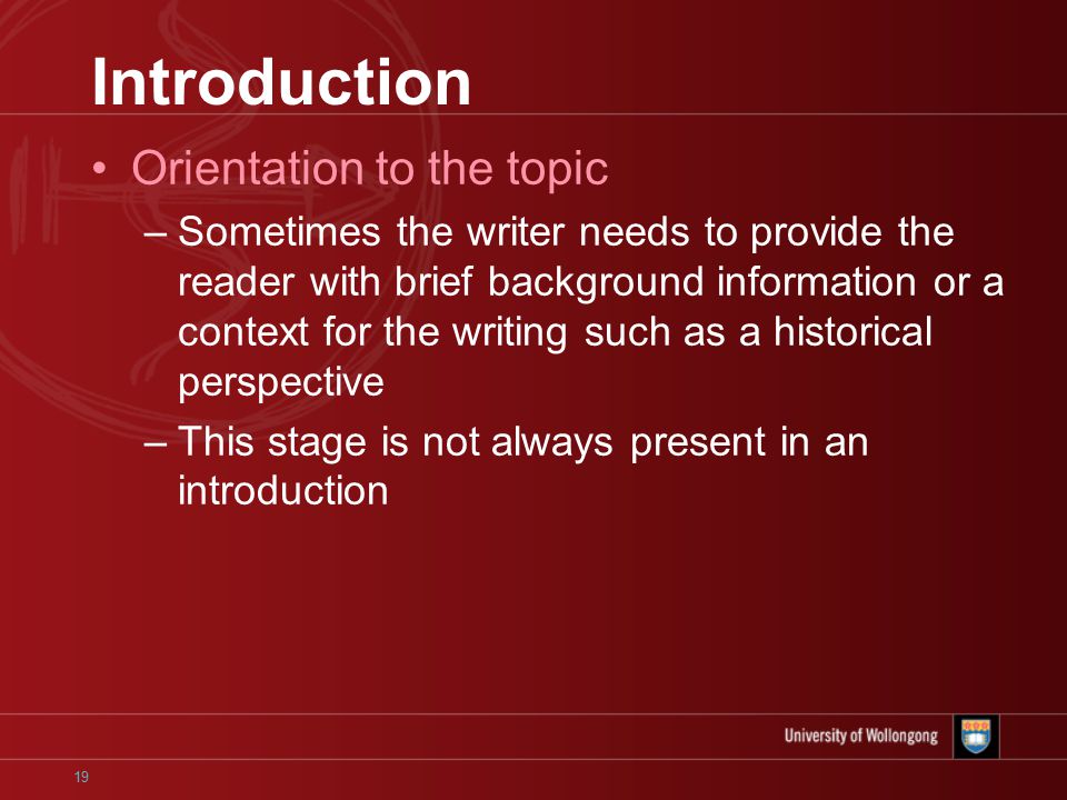 19 Introduction Orientation to the topic –Sometimes the writer needs to provide the reader with brief background information or a context for the writing such as a historical perspective –This stage is not always present in an introduction
