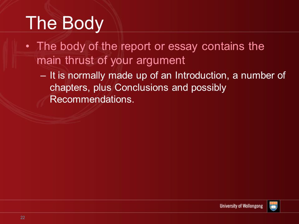 22 The Body The body of the report or essay contains the main thrust of your argument –It is normally made up of an Introduction, a number of chapters, plus Conclusions and possibly Recommendations.