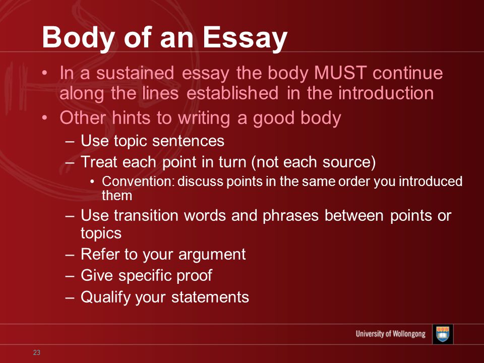 23 Body of an Essay In a sustained essay the body MUST continue along the lines established in the introduction Other hints to writing a good body –Use topic sentences –Treat each point in turn (not each source) Convention: discuss points in the same order you introduced them –Use transition words and phrases between points or topics –Refer to your argument –Give specific proof –Qualify your statements