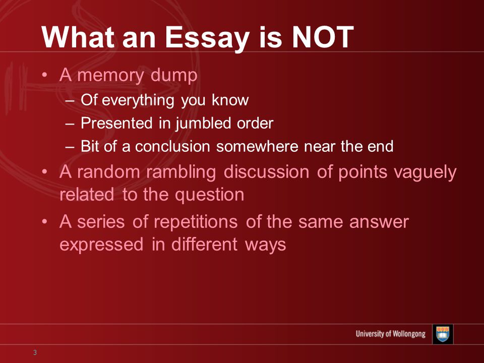 3 What an Essay is NOT A memory dump –Of everything you know –Presented in jumbled order –Bit of a conclusion somewhere near the end A random rambling discussion of points vaguely related to the question A series of repetitions of the same answer expressed in different ways