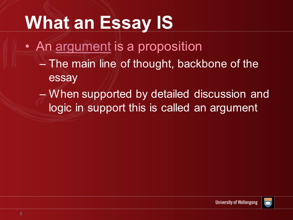 6 What an Essay IS An argument is a proposition –The main line of thought, backbone of the essay –When supported by detailed discussion and logic in support this is called an argument