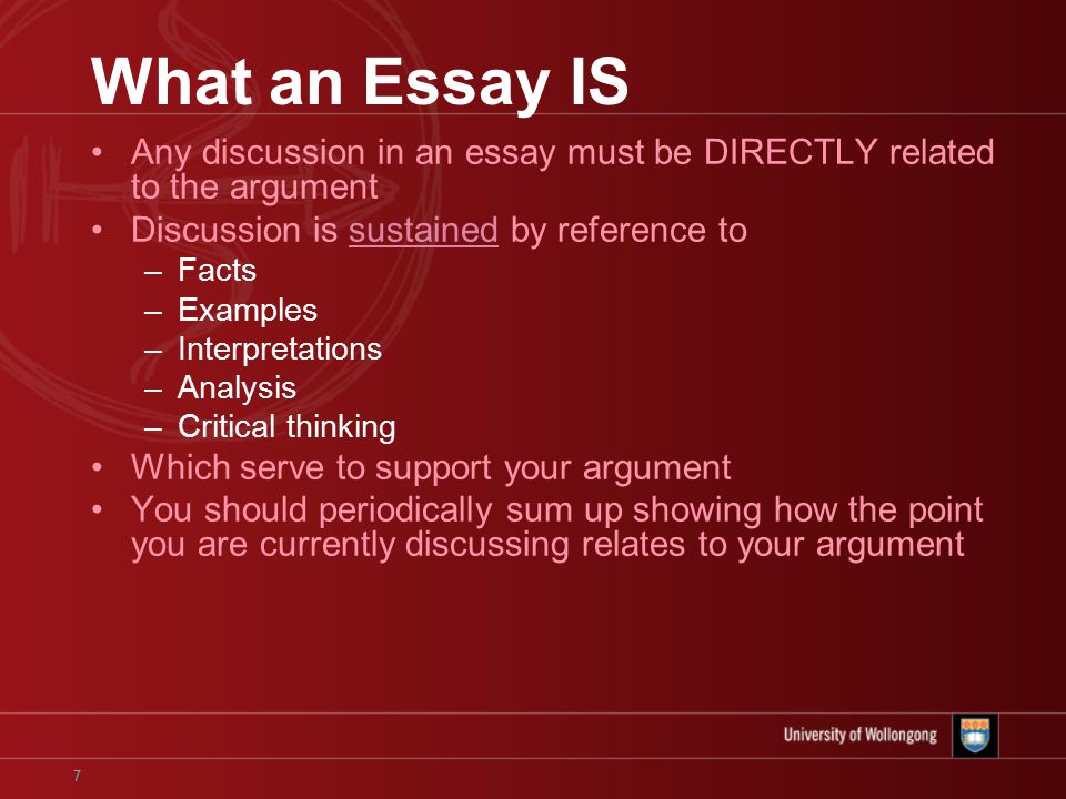 7 What an Essay IS Any discussion in an essay must be DIRECTLY related to the argument Discussion is sustained by reference to –Facts –Examples –Interpretations –Analysis –Critical thinking Which serve to support your argument You should periodically sum up showing how the point you are currently discussing relates to your argument