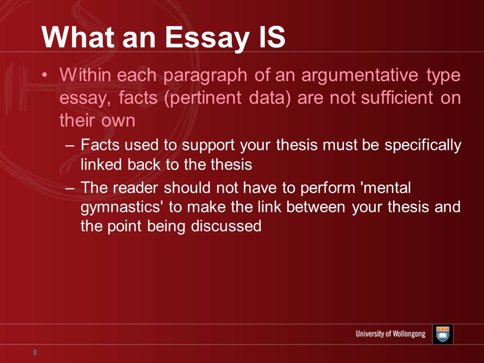 8 What an Essay IS Within each paragraph of an argumentative type essay, facts (pertinent data) are not sufficient on their own –Facts used to support your thesis must be specifically linked back to the thesis –The reader should not have to perform mental gymnastics to make the link between your thesis and the point being discussed