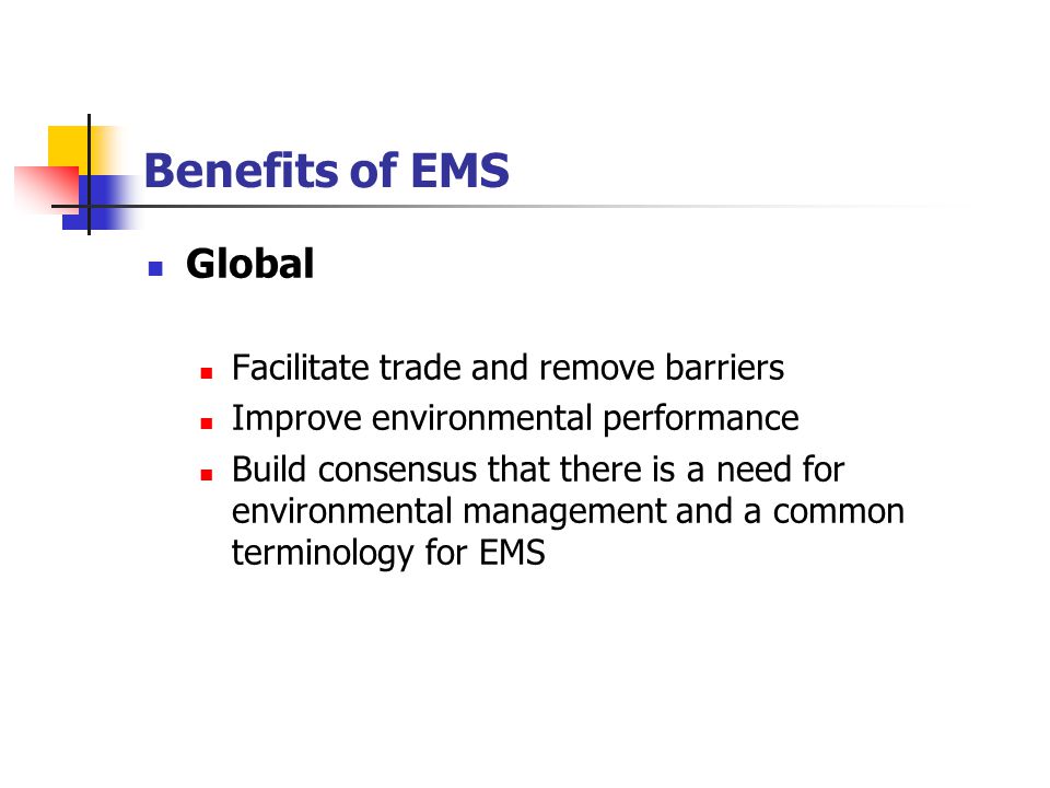 Benefits of EMS Global Facilitate trade and remove barriers Improve environmental performance Build consensus that there is a need for environmental management and a common terminology for EMS