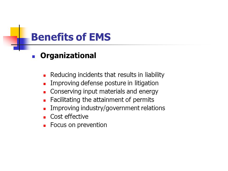 Benefits of EMS Organizational Reducing incidents that results in liability Improving defense posture in litigation Conserving input materials and energy Facilitating the attainment of permits Improving industry/government relations Cost effective Focus on prevention