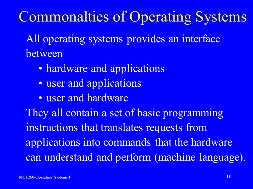 MCT260-Operating Systems I 10 Commonalties of Operating Systems All operating systems provides an interface between hardware and applications user and applications user and hardware They all contain a set of basic programming instructions that translates requests from applications into commands that the hardware can understand and perform (machine language).