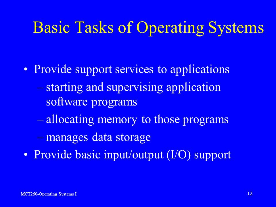 MCT260-Operating Systems I 12 Basic Tasks of Operating Systems Provide support services to applications –starting and supervising application software programs –allocating memory to those programs –manages data storage Provide basic input/output (I/O) support