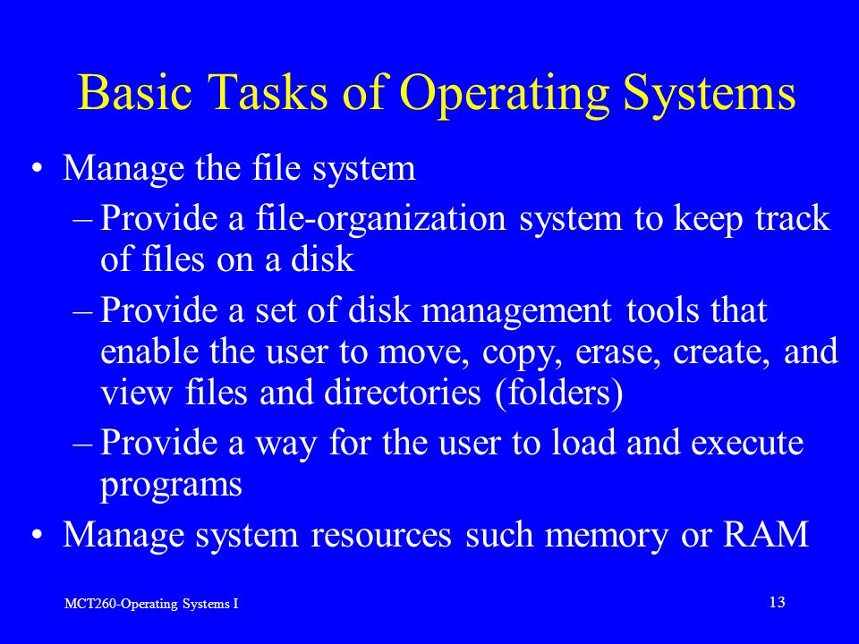 MCT260-Operating Systems I 13 Manage the file system –Provide a file-organization system to keep track of files on a disk –Provide a set of disk management tools that enable the user to move, copy, erase, create, and view files and directories (folders) –Provide a way for the user to load and execute programs Manage system resources such memory or RAM Basic Tasks of Operating Systems