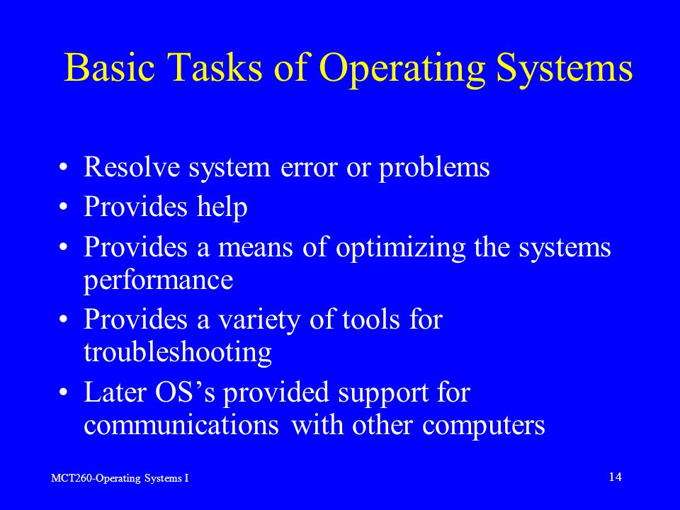 MCT260-Operating Systems I 14 Basic Tasks of Operating Systems Resolve system error or problems Provides help Provides a means of optimizing the systems performance Provides a variety of tools for troubleshooting Later OS’s provided support for communications with other computers
