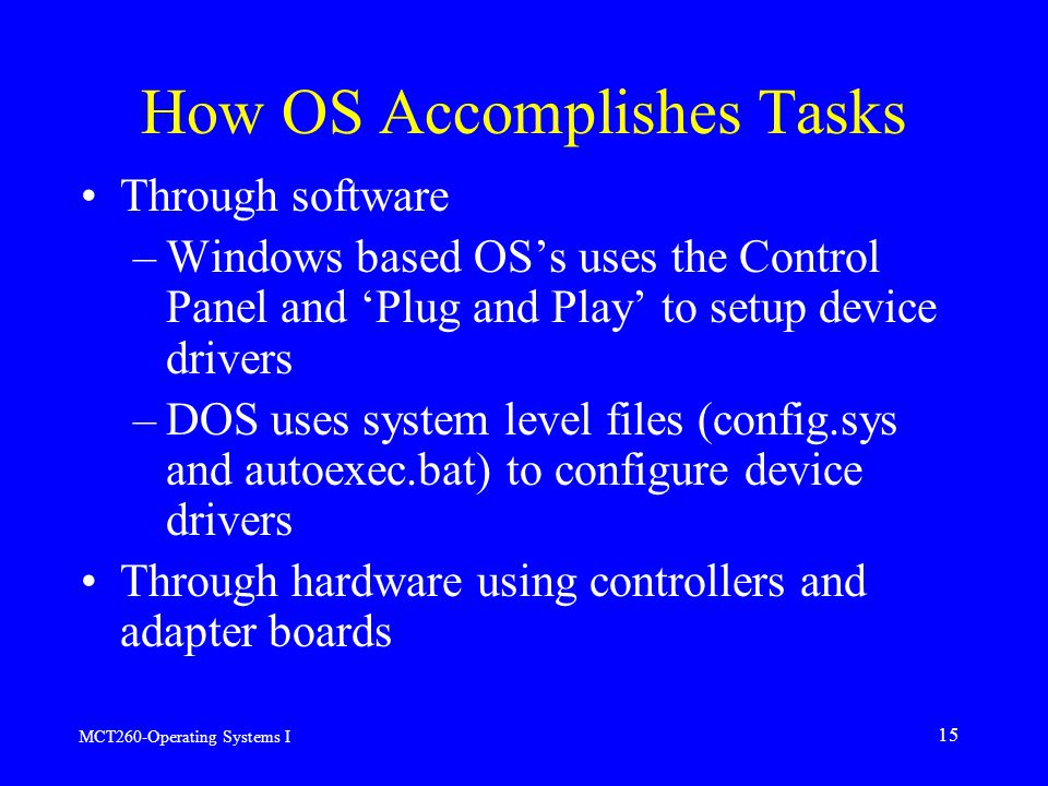 MCT260-Operating Systems I 15 How OS Accomplishes Tasks Through software –Windows based OS’s uses the Control Panel and ‘Plug and Play’ to setup device drivers –DOS uses system level files (config.sys and autoexec.bat) to configure device drivers Through hardware using controllers and adapter boards