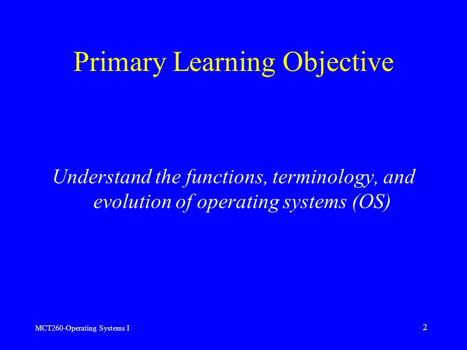 MCT260-Operating Systems I 2 Primary Learning Objective Understand the functions, terminology, and evolution of operating systems (OS)