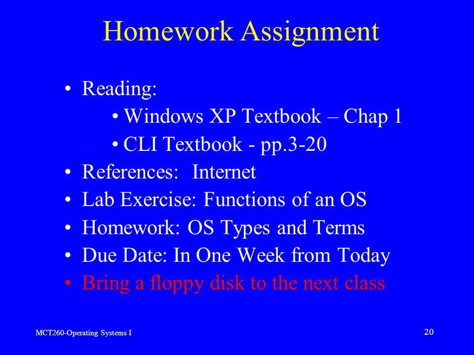 MCT260-Operating Systems I 20 Homework Assignment Reading: Windows XP Textbook – Chap 1 CLI Textbook - pp.3-20 References: Internet Lab Exercise: Functions of an OS Homework: OS Types and Terms Due Date: In One Week from Today Bring a floppy disk to the next class