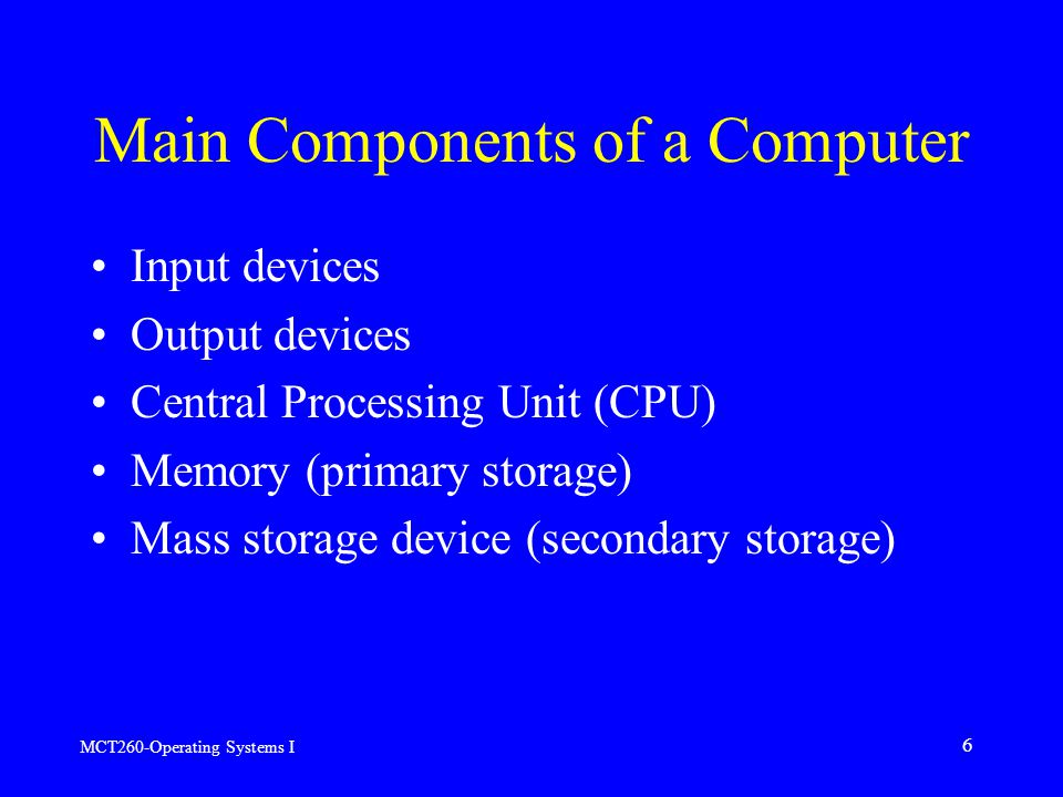 MCT260-Operating Systems I 6 Main Components of a Computer Input devices Output devices Central Processing Unit (CPU) Memory (primary storage) Mass storage device (secondary storage)