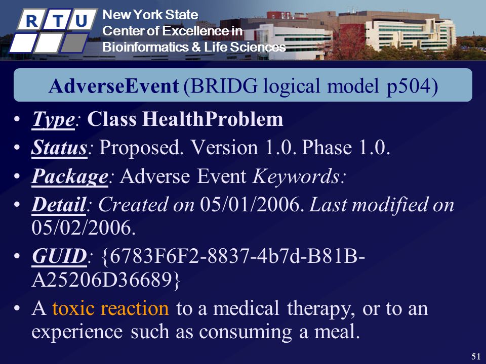 New York State Center of Excellence in Bioinformatics & Life Sciences R T U New York State Center of Excellence in Bioinformatics & Life Sciences R T U 51 AdverseEvent (BRIDG logical model p504) Type: Class HealthProblem Status: Proposed.