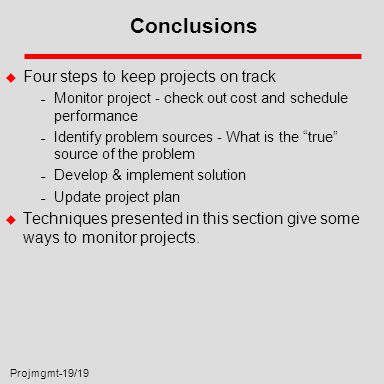 Projmgmt-19/19 Conclusions u Four steps to keep projects on track – Monitor project - check out cost and schedule performance – Identify problem sources - What is the true source of the problem – Develop & implement solution – Update project plan u Techniques presented in this section give some ways to monitor projects.