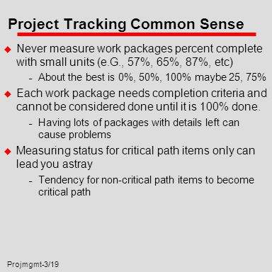 Projmgmt-3/19 Project Tracking Common Sense u Never measure work packages percent complete with small units (e.G., 57%, 65%, 87%, etc) – About the best is 0%, 50%, 100% maybe 25, 75% u Each work package needs completion criteria and cannot be considered done until it is 100% done.