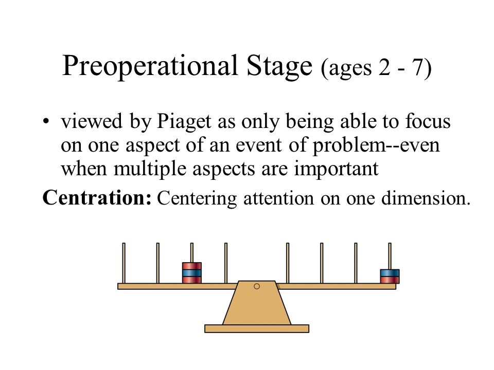 Preoperational Stage (ages 2 - 7) viewed by Piaget as only being able to focus on one aspect of an event of problem--even when multiple aspects are important Centration: Centering attention on one dimension.