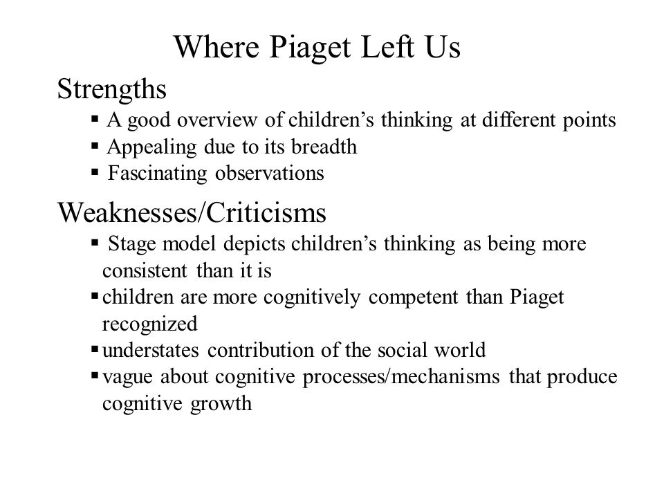 Strengths  A good overview of children’s thinking at different points  Appealing due to its breadth  Fascinating observations Weaknesses/Criticisms  Stage model depicts children’s thinking as being more consistent than it is  children are more cognitively competent than Piaget recognized  understates contribution of the social world  vague about cognitive processes/mechanisms that produce cognitive growth Where Piaget Left Us