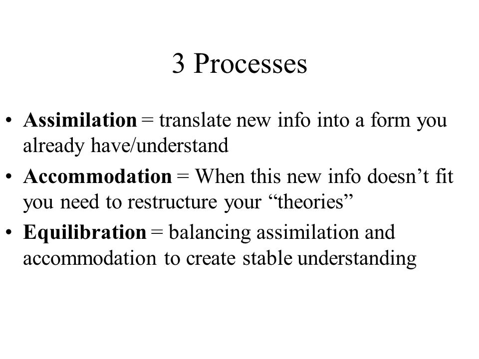 3 Processes Assimilation = translate new info into a form you already have/understand Accommodation = When this new info doesn’t fit you need to restructure your theories Equilibration = balancing assimilation and accommodation to create stable understanding
