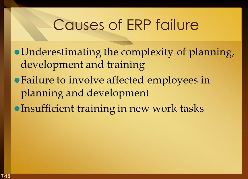 7-12 Causes of ERP failure Underestimating the complexity of planning, development and training Failure to involve affected employees in planning and development Insufficient training in new work tasks