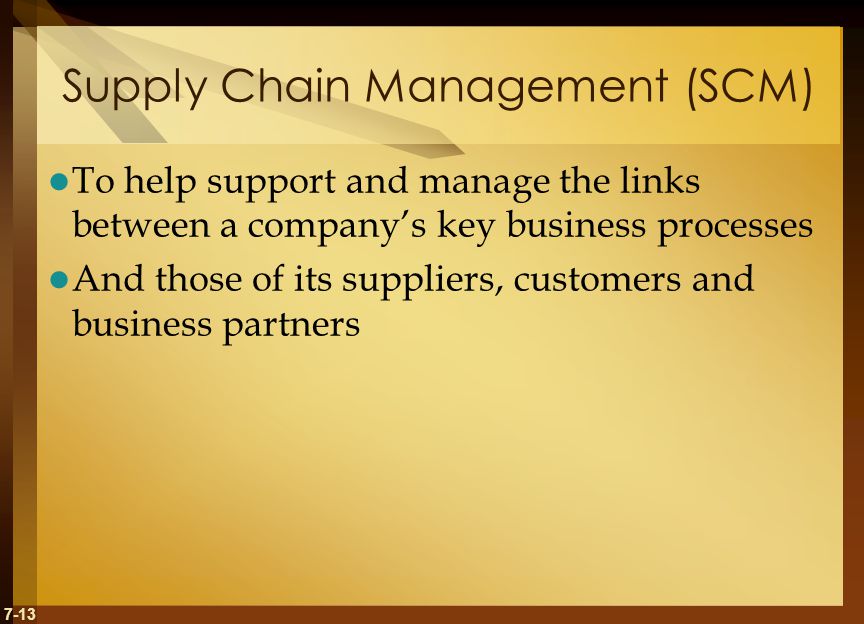 7-13 Supply Chain Management (SCM) To help support and manage the links between a company’s key business processes And those of its suppliers, customers and business partners