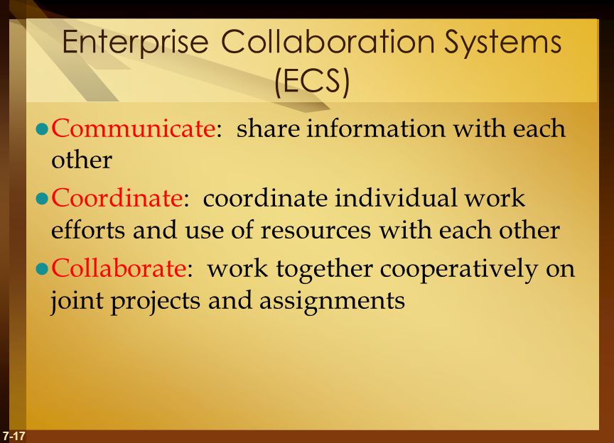 7-17 Enterprise Collaboration Systems (ECS) Communicate: share information with each other Coordinate: coordinate individual work efforts and use of resources with each other Collaborate: work together cooperatively on joint projects and assignments