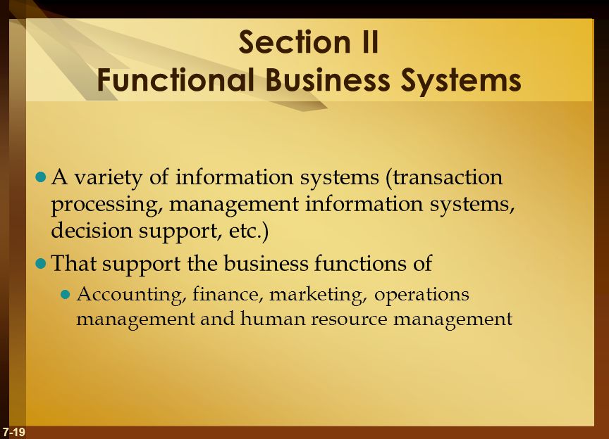 7-19 Section II Functional Business Systems A variety of information systems (transaction processing, management information systems, decision support, etc.) That support the business functions of Accounting, finance, marketing, operations management and human resource management