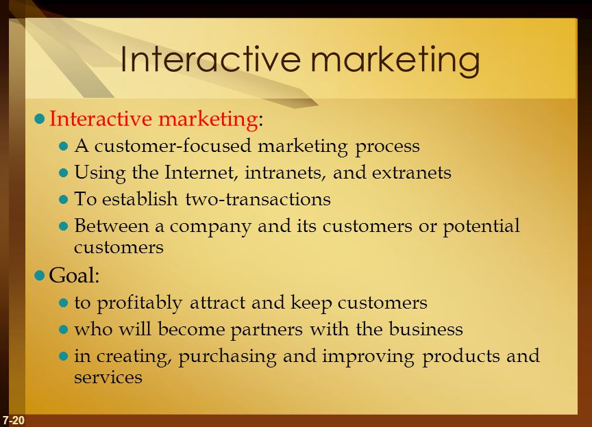 7-20 Interactive marketing Interactive marketing: A customer-focused marketing process Using the Internet, intranets, and extranets To establish two-transactions Between a company and its customers or potential customers Goal: to profitably attract and keep customers who will become partners with the business in creating, purchasing and improving products and services
