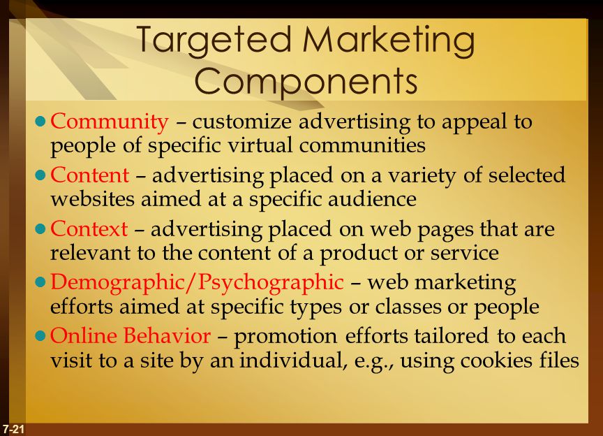 7-21 Targeted Marketing Components Community – customize advertising to appeal to people of specific virtual communities Content – advertising placed on a variety of selected websites aimed at a specific audience Context – advertising placed on web pages that are relevant to the content of a product or service Demographic/Psychographic – web marketing efforts aimed at specific types or classes or people Online Behavior – promotion efforts tailored to each visit to a site by an individual, e.g., using cookies files