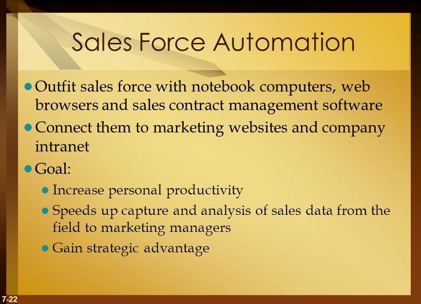 7-22 Sales Force Automation Outfit sales force with notebook computers, web browsers and sales contract management software Connect them to marketing websites and company intranet Goal: Increase personal productivity Speeds up capture and analysis of sales data from the field to marketing managers Gain strategic advantage