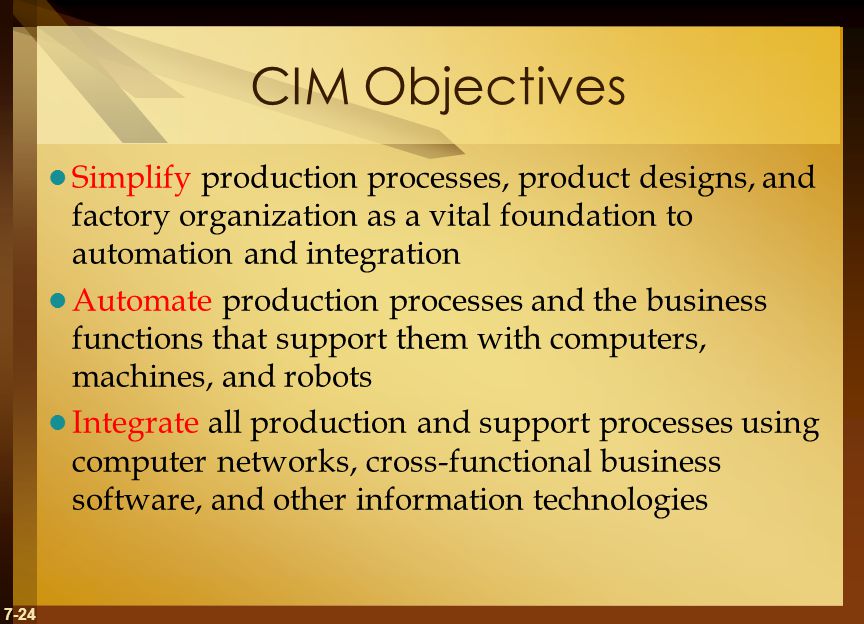 7-24 CIM Objectives Simplify production processes, product designs, and factory organization as a vital foundation to automation and integration Automate production processes and the business functions that support them with computers, machines, and robots Integrate all production and support processes using computer networks, cross-functional business software, and other information technologies