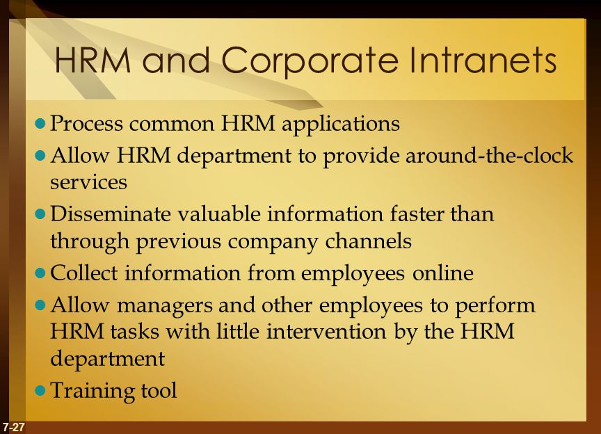 7-27 HRM and Corporate Intranets Process common HRM applications Allow HRM department to provide around-the-clock services Disseminate valuable information faster than through previous company channels Collect information from employees online Allow managers and other employees to perform HRM tasks with little intervention by the HRM department Training tool