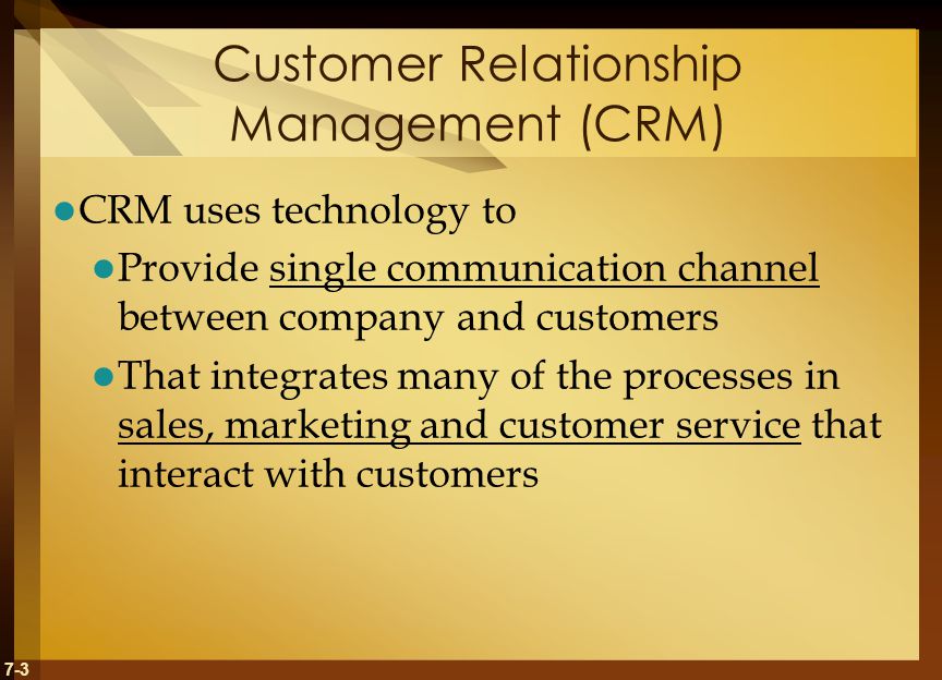 7-3 Customer Relationship Management (CRM) CRM uses technology to Provide single communication channel between company and customers That integrates many of the processes in sales, marketing and customer service that interact with customers