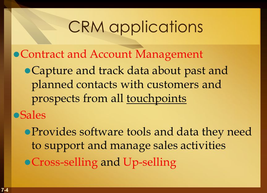 7-4 CRM applications Contract and Account Management Capture and track data about past and planned contacts with customers and prospects from all touchpoints Sales Provides software tools and data they need to support and manage sales activities Cross-selling and Up-selling