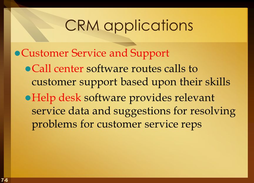 7-6 CRM applications Customer Service and Support Call center software routes calls to customer support based upon their skills Help desk software provides relevant service data and suggestions for resolving problems for customer service reps