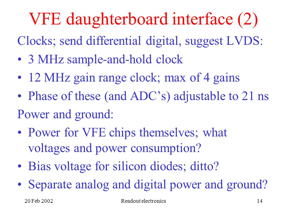20 Feb 2002Readout electronics14 VFE daughterboard interface (2) Clocks; send differential digital, suggest LVDS: 3 MHz sample-and-hold clock 12 MHz gain range clock; max of 4 gains Phase of these (and ADC’s) adjustable to 21 ns Power and ground: Power for VFE chips themselves; what voltages and power consumption.