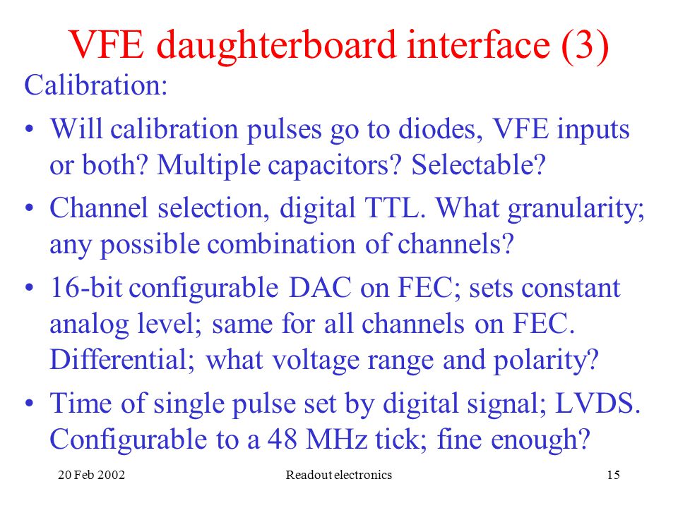20 Feb 2002Readout electronics15 VFE daughterboard interface (3) Calibration: Will calibration pulses go to diodes, VFE inputs or both.