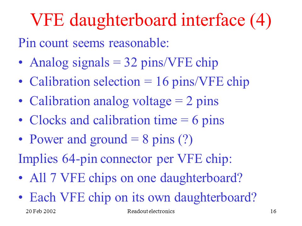 20 Feb 2002Readout electronics16 VFE daughterboard interface (4) Pin count seems reasonable: Analog signals = 32 pins/VFE chip Calibration selection = 16 pins/VFE chip Calibration analog voltage = 2 pins Clocks and calibration time = 6 pins Power and ground = 8 pins ( ) Implies 64-pin connector per VFE chip: All 7 VFE chips on one daughterboard.