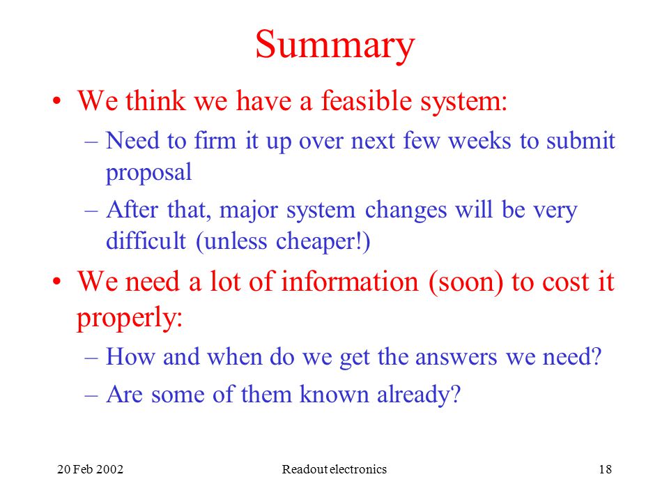 20 Feb 2002Readout electronics18 Summary We think we have a feasible system: –Need to firm it up over next few weeks to submit proposal –After that, major system changes will be very difficult (unless cheaper!) We need a lot of information (soon) to cost it properly: –How and when do we get the answers we need.
