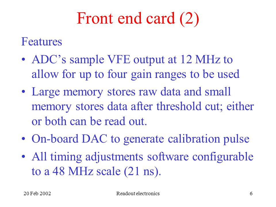 20 Feb 2002Readout electronics6 Front end card (2) Features ADC’s sample VFE output at 12 MHz to allow for up to four gain ranges to be used Large memory stores raw data and small memory stores data after threshold cut; either or both can be read out.