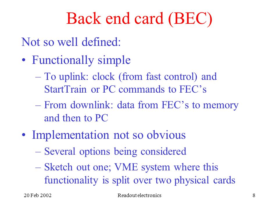 20 Feb 2002Readout electronics8 Back end card (BEC) Not so well defined: Functionally simple –To uplink: clock (from fast control) and StartTrain or PC commands to FEC’s –From downlink: data from FEC’s to memory and then to PC Implementation not so obvious –Several options being considered –Sketch out one; VME system where this functionality is split over two physical cards