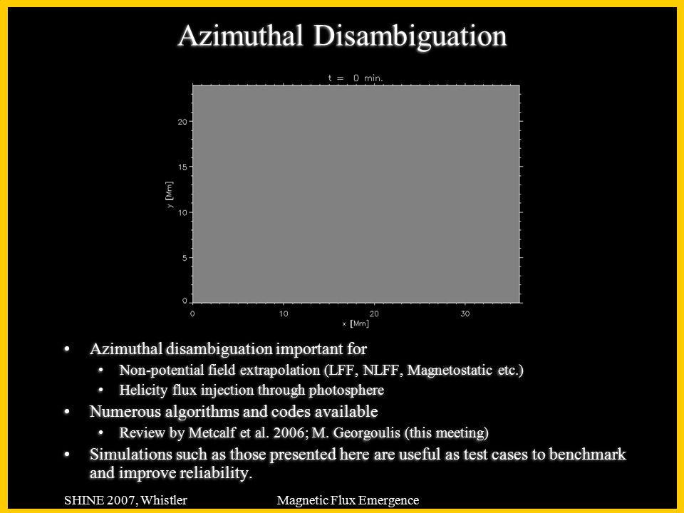 SHINE 2007, WhistlerMagnetic Flux Emergence Azimuthal Disambiguation Azimuthal disambiguation important for Non-potential field extrapolation (LFF, NLFF, Magnetostatic etc.) Helicity flux injection through photosphere Numerous algorithms and codes available Review by Metcalf et al.