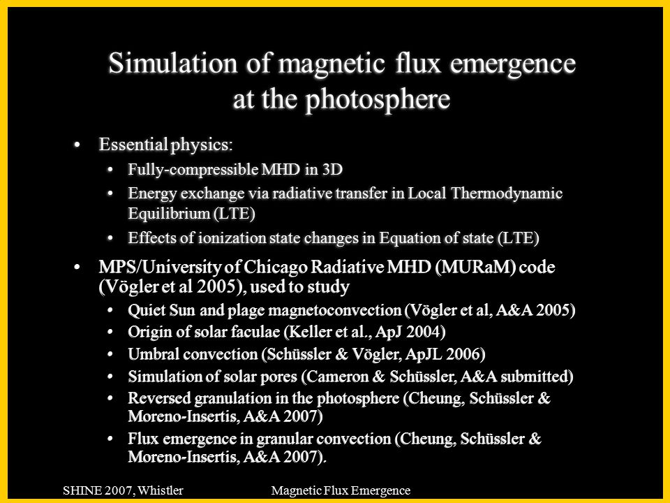 SHINE 2007, WhistlerMagnetic Flux Emergence Simulation of magnetic flux emergence at the photosphere Essential physics: Fully-compressible MHD in 3D Energy exchange via radiative transfer in Local Thermodynamic Equilibrium (LTE) Effects of ionization state changes in Equation of state (LTE) Essential physics: Fully-compressible MHD in 3D Energy exchange via radiative transfer in Local Thermodynamic Equilibrium (LTE) Effects of ionization state changes in Equation of state (LTE) MPS/University of Chicago Radiative MHD (MURaM) code (Vögler et al 2005), used to study Quiet Sun and plage magnetoconvection (Vögler et al, A&A 2005) Origin of solar faculae (Keller et al., ApJ 2004) Umbral convection (Schüssler & Vögler, ApJL 2006) Simulation of solar pores (Cameron & Schüssler, A&A submitted) Reversed granulation in the photosphere (Cheung, Schüssler & Moreno-Insertis, A&A 2007) Flux emergence in granular convection (Cheung, Schüssler & Moreno-Insertis, A&A 2007).