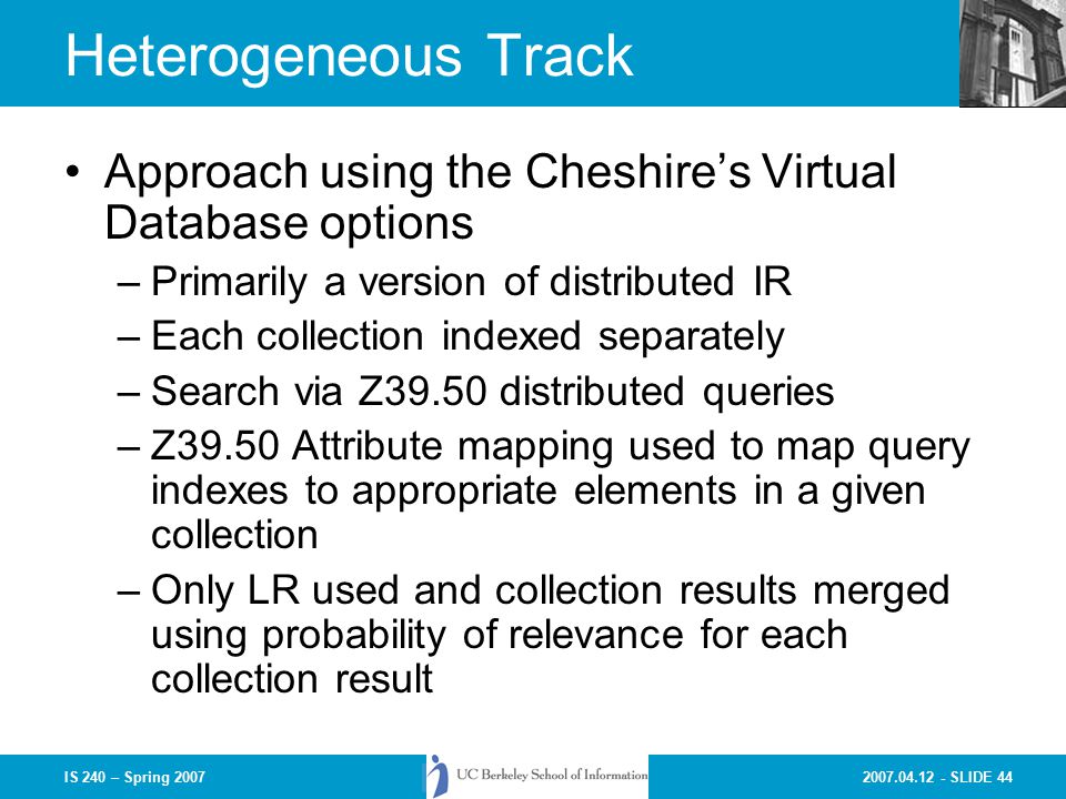 SLIDE 44IS 240 – Spring 2007 Heterogeneous Track Approach using the Cheshire’s Virtual Database options –Primarily a version of distributed IR –Each collection indexed separately –Search via Z39.50 distributed queries –Z39.50 Attribute mapping used to map query indexes to appropriate elements in a given collection –Only LR used and collection results merged using probability of relevance for each collection result