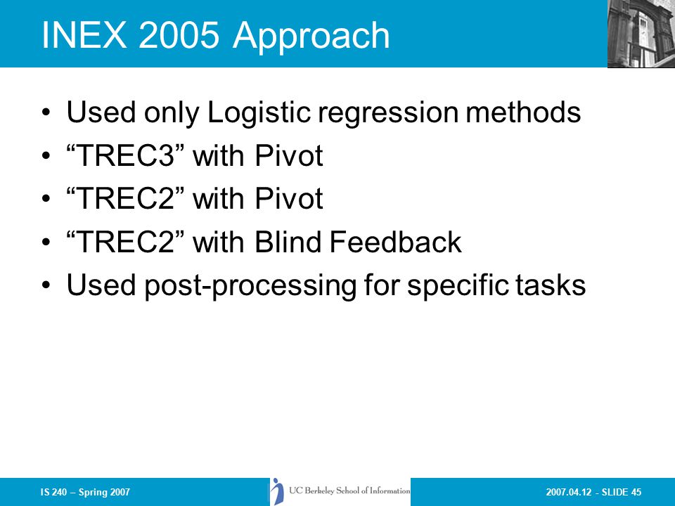 SLIDE 45IS 240 – Spring 2007 INEX 2005 Approach Used only Logistic regression methods TREC3 with Pivot TREC2 with Pivot TREC2 with Blind Feedback Used post-processing for specific tasks